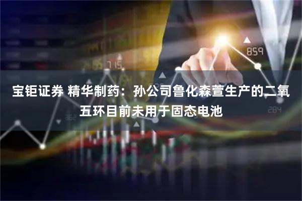 宝钜证券 精华制药：孙公司鲁化森萱生产的二氧五环目前未用于固态电池