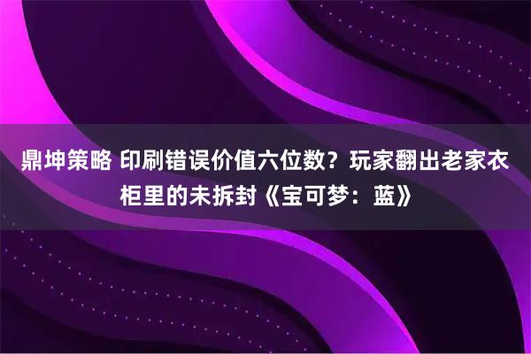 鼎坤策略 印刷错误价值六位数？玩家翻出老家衣柜里的未拆封《宝可梦：蓝》