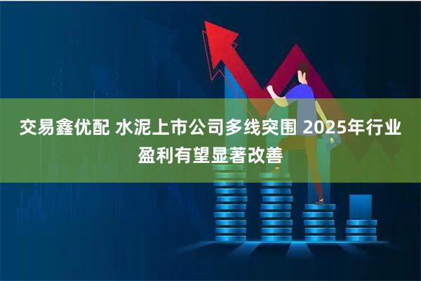 交易鑫优配 水泥上市公司多线突围 2025年行业盈利有望显著改善