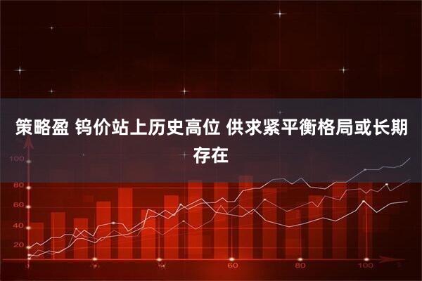 策略盈 钨价站上历史高位 供求紧平衡格局或长期存在