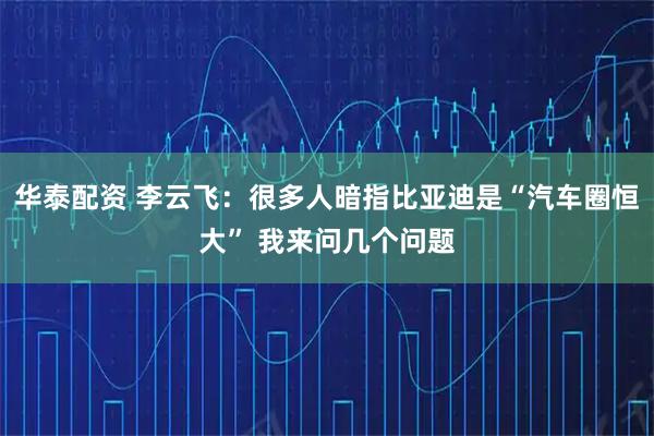 华泰配资 李云飞：很多人暗指比亚迪是“汽车圈恒大” 我来问几个问题