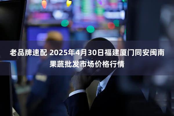 老品牌速配 2025年4月30日福建厦门同安闽南果蔬批发市场价格行情