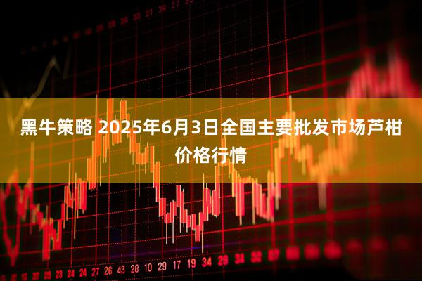 黑牛策略 2025年6月3日全国主要批发市场芦柑价格行情