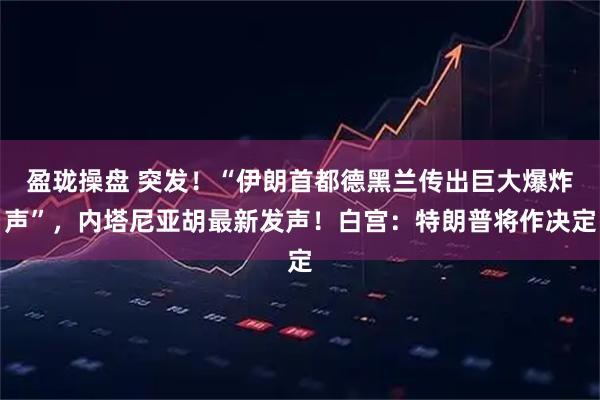 盈珑操盘 突发！“伊朗首都德黑兰传出巨大爆炸声”，内塔尼亚胡最新发声！白宫：特朗普将作决定