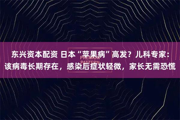 东兴资本配资 日本“苹果病”高发？儿科专家：该病毒长期存在，感染后症状轻微，家长无需恐慌