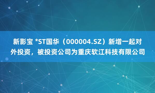 新影宝 *ST国华（000004.SZ）新增一起对外投资，被投资公司为重庆软江科技有限公司