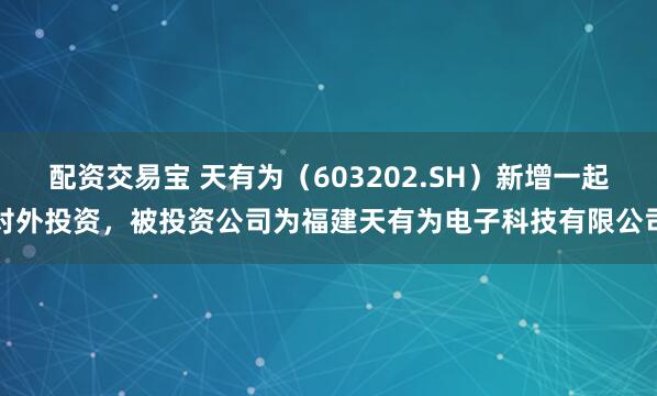 配资交易宝 天有为（603202.SH）新增一起对外投资，被投资公司为福建天有为电子科技有限公司