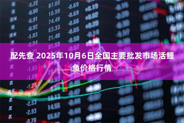 配先查 2025年10月6日全国主要批发市场活鲤鱼价格行情