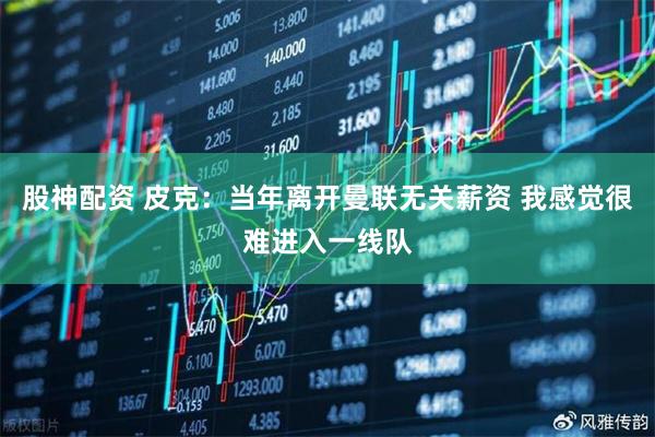 股神配资 皮克：当年离开曼联无关薪资 我感觉很难进入一线队