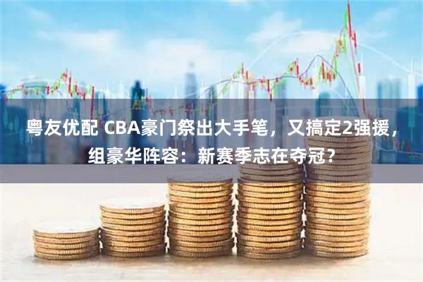 粤友优配 CBA豪门祭出大手笔，又搞定2强援，组豪华阵容：新赛季志在夺冠？