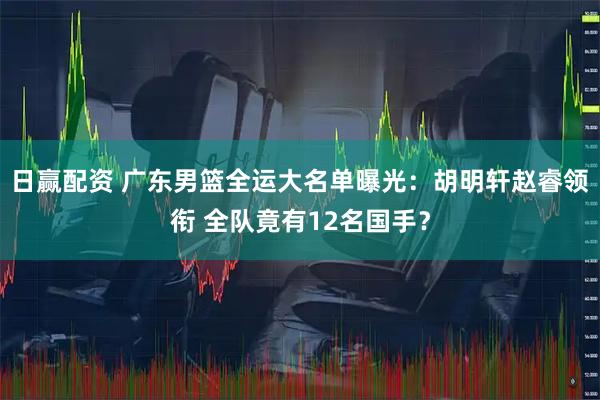 日赢配资 广东男篮全运大名单曝光：胡明轩赵睿领衔 全队竟有12名国手？