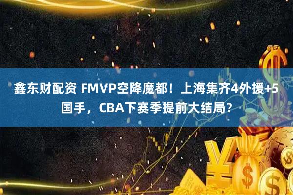 鑫东财配资 FMVP空降魔都！上海集齐4外援+5国手，CBA下赛季提前大结局？