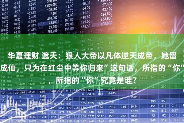 华夏理财 遮天：狠人大帝以凡体逆天成帝，她留下的“不为成仙，只为在红尘中等你归来”这句话，所指的“你”究竟是谁？