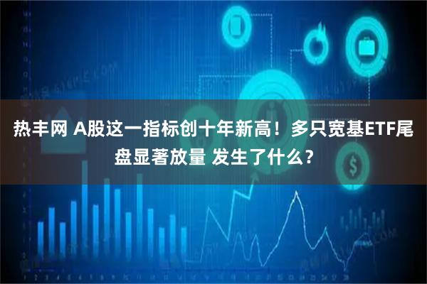 热丰网 A股这一指标创十年新高！多只宽基ETF尾盘显著放量 发生了什么？