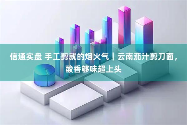 信通实盘 手工剪就的烟火气｜云南茄汁剪刀面，酸香够味超上头