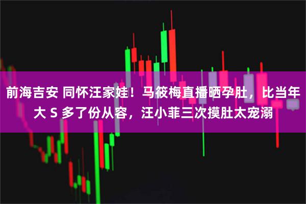 前海吉安 同怀汪家娃！马筱梅直播晒孕肚，比当年大 S 多了份从容，汪小菲三次摸肚太宠溺