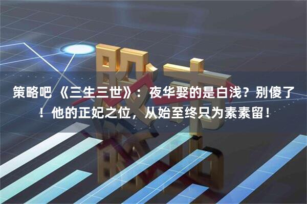 策略吧 《三生三世》：夜华娶的是白浅？别傻了！他的正妃之位，从始至终只为素素留！