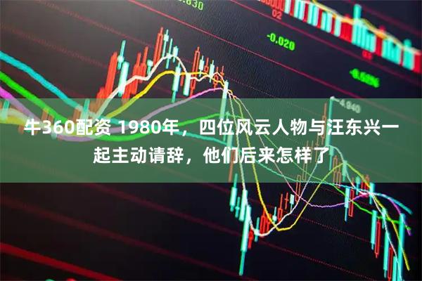牛360配资 1980年，四位风云人物与汪东兴一起主动请辞，他们后来怎样了