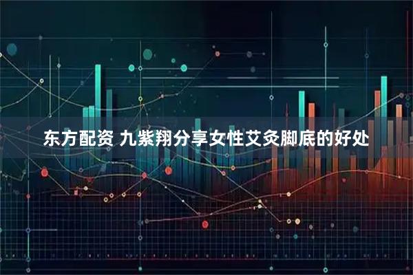东方配资 九紫翔分享女性艾灸脚底的好处