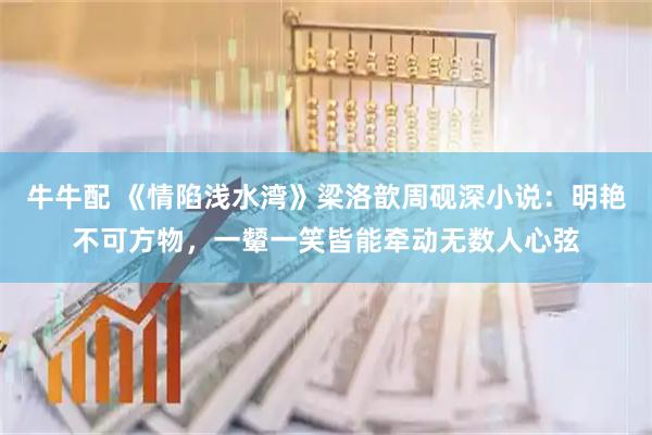 牛牛配 《情陷浅水湾》梁洛歆周砚深小说：明艳不可方物，一颦一笑皆能牵动无数人心弦