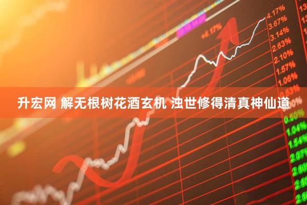 升宏网 解无根树花酒玄机 浊世修得清真神仙道