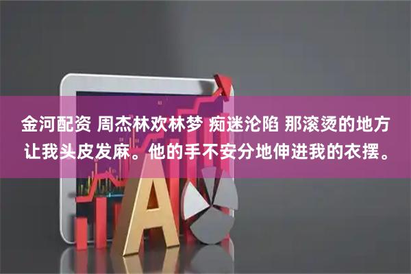 金河配资 周杰林欢林梦 痴迷沦陷 那滚烫的地方让我头皮发麻。他的手不安分地伸进我的衣摆。
