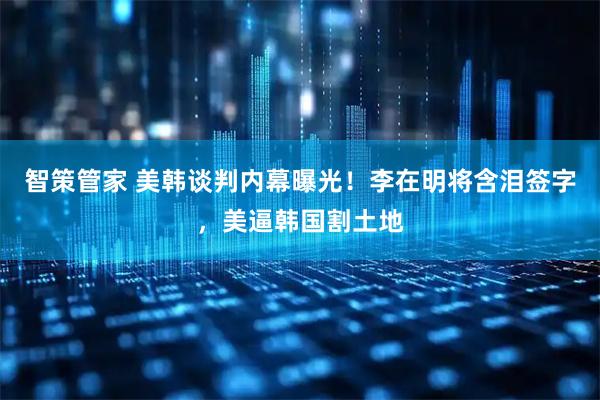 智策管家 美韩谈判内幕曝光！李在明将含泪签字，美逼韩国割土地