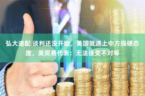 弘大速配 谈判还没开始，美国就遇上中方强硬态度，美贸易代表：无法接受不对等