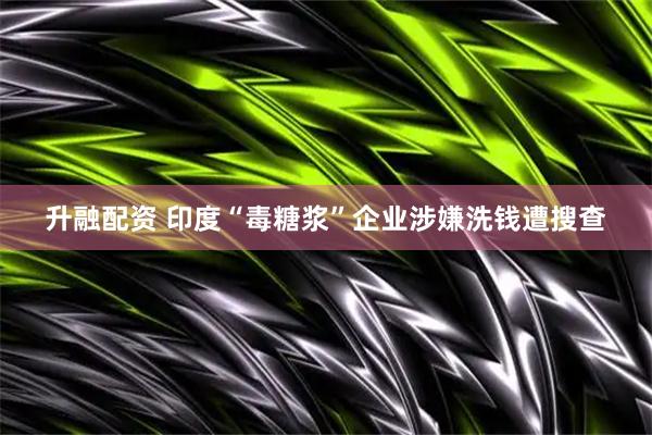 升融配资 印度“毒糖浆”企业涉嫌洗钱遭搜查