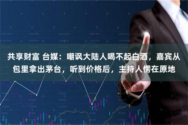 共享财富 台媒：嘲讽大陆人喝不起白酒，嘉宾从包里拿出茅台，听到价格后，主持人愣在原地