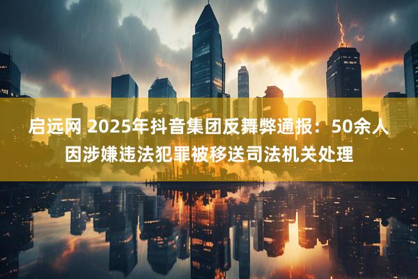 启远网 2025年抖音集团反舞弊通报：50余人因涉嫌违法犯罪被移送司法机关处理