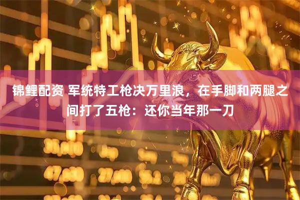 锦鲤配资 军统特工枪决万里浪，在手脚和两腿之间打了五枪：还你当年那一刀