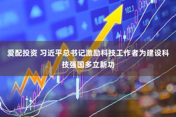 爱配投资 习近平总书记激励科技工作者为建设科技强国多立新功