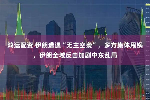 鸿运配资 伊朗遭遇“无主空袭”，多方集体甩锅，伊朗全域反击加剧中东乱局